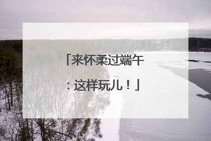 来怀柔过端午：这样玩儿！