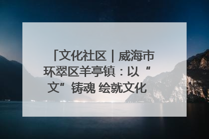 文化社区｜威海市环翠区羊亭镇：以“文”铸魂 绘就文化社区新画卷