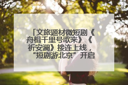 文旅题材微短剧《舟楫千里号歌来》《祈安澜》接连上线，“短剧游北京”开启大运河文化之旅