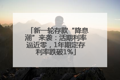 新一轮存款“降息潮”来袭：活期利率逼近零，1年期定存利率跌破1%