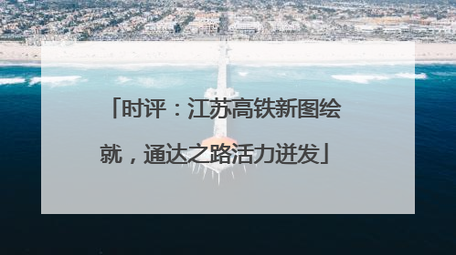 时评：江苏高铁新图绘就，通达之路活力迸发