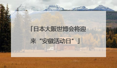 日本大阪世博会将迎来“安徽活动日”