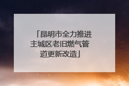 昆明市全力推进主城区老旧燃气管道更新改造