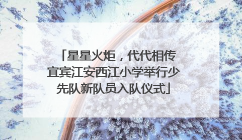 星星火炬，代代相传 宜宾江安西江小学举行少先队新队员入队仪式
