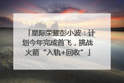 星际荣耀彭小波：计划今年完成首飞，挑战火箭“入轨+回收”