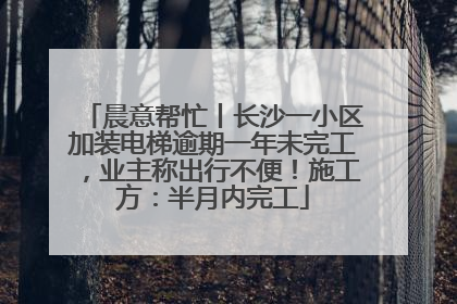 晨意帮忙丨长沙一小区加装电梯逾期一年未完工，业主称出行不便！施工方：半月内完工