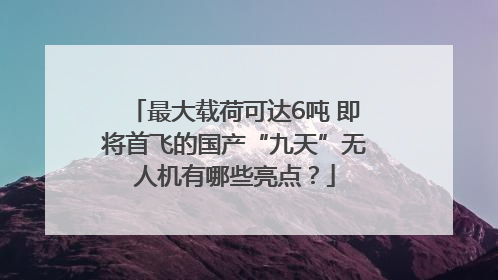 最大载荷可达6吨 即将首飞的国产“九天”无人机有哪些亮点？