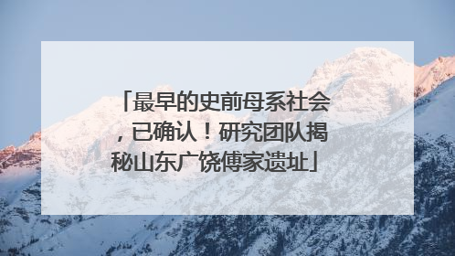 最早的史前母系社会，已确认！研究团队揭秘山东广饶傅家遗址