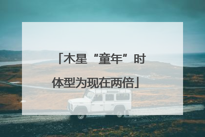 木星“童年”时体型为现在两倍