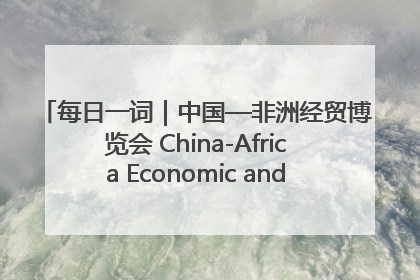 每日一词｜中国—非洲经贸博览会 China-Africa Economic and Trade Expo