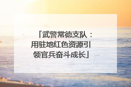 武警常德支队：用驻地红色资源引领官兵奋斗成长