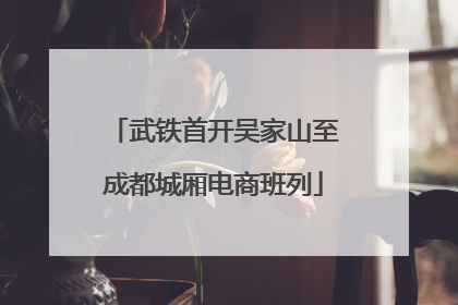 武铁首开吴家山至成都城厢电商班列