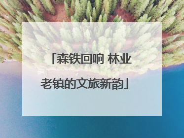 森铁回响 林业老镇的文旅新韵