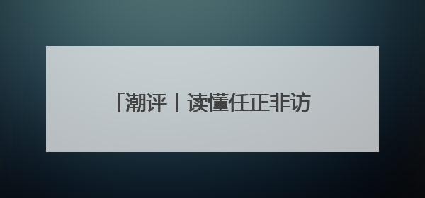 潮评丨读懂任正非访谈，读懂上升期中国