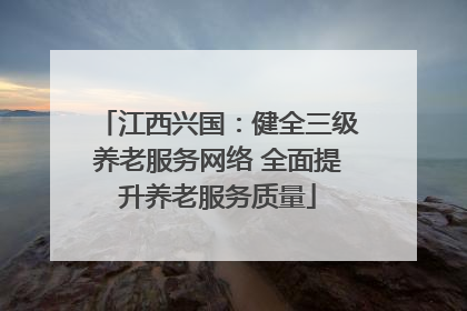 江西兴国：健全三级养老服务网络 全面提升养老服务质量