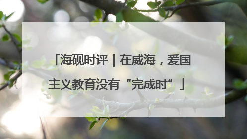 海砚时评｜在威海，爱国主义教育没有“完成时”