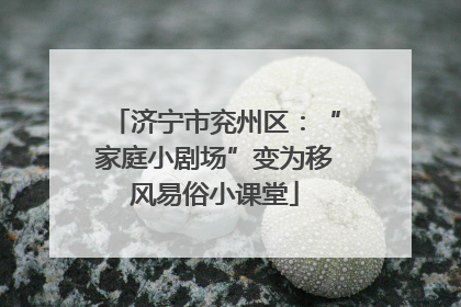 济宁市兖州区：“家庭小剧场”变为移风易俗小课堂