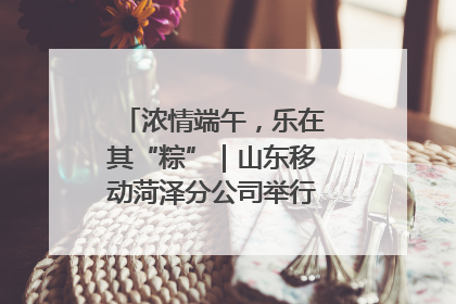 浓情端午，乐在其“粽”｜山东移动菏泽分公司举行端午节主题活动