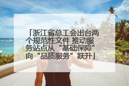 浙江省总工会出台两个规范性文件 推动服务站点从“基础保障”向“品质服务”跃升
