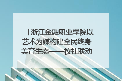 浙江金融职业学院以艺术为媒构建全民终身美育生态——校社联动共谱美育新篇章
