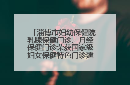 淄博市妇幼保健院乳腺保健门诊、月经保健门诊荣获国家级妇女保健特色门诊建设单位荣誉称号