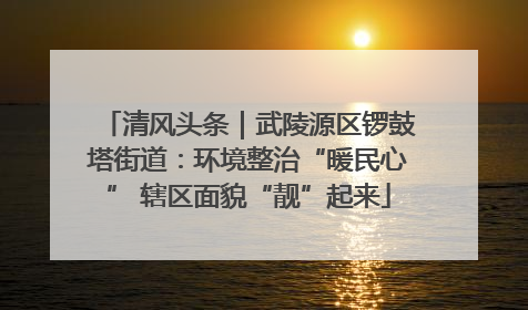 清风头条｜武陵源区锣鼓塔街道：环境整治“暖民心” 辖区面貌“靓”起来
