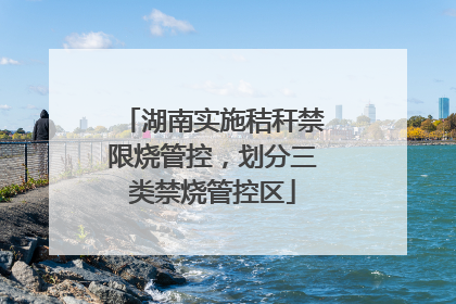湖南实施秸秆禁限烧管控，划分三类禁烧管控区