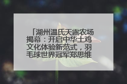 湖州温氏天露农场揭幕：开启中华土鸡文化体验新范式，羽毛球世界冠军郑思维助力品牌兴农
