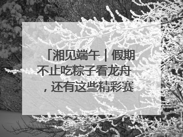 湘见端午｜假期不止吃粽子看龙舟，还有这些精彩赛事活动等你来
