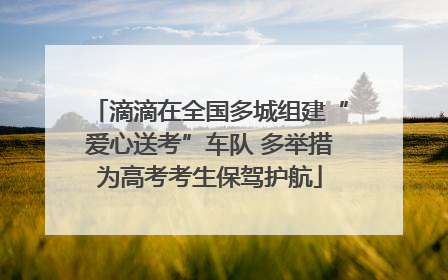 滴滴在全国多城组建“爱心送考”车队 多举措为高考考生保驾护航