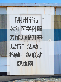 荆州举行“老年医学科服务能力提升基层行”活动，构建三级联动健康网