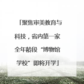 聚焦审美教育与科技，省内第一家全年龄段“博物馆学校”即将开学