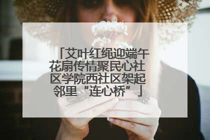 艾叶红绳迎端午花扇传情聚民心社区学院西社区架起邻里“连心桥”