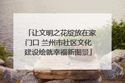 让文明之花绽放在家门口 兰州市社区文化建设绘就幸福新图景