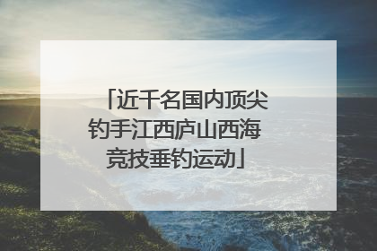 近千名国内顶尖钓手江西庐山西海竞技垂钓运动