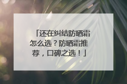 还在纠结防晒霜怎么选？防晒霜推荐，口碑之选！