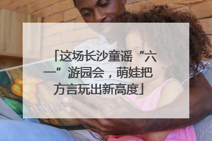 这场长沙童谣“六一”游园会，萌娃把方言玩出新高度