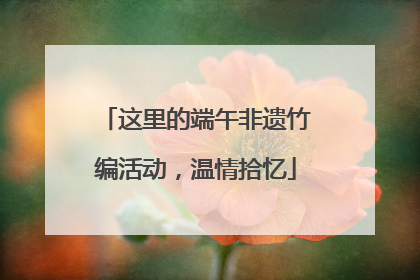 这里的端午非遗竹编活动，温情拾忆