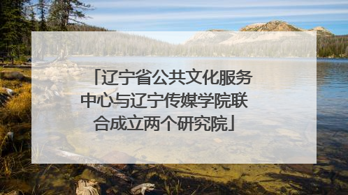 辽宁省公共文化服务中心与辽宁传媒学院联合成立两个研究院
