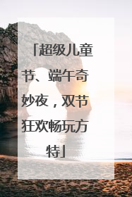 超级儿童节、端午奇妙夜，双节狂欢畅玩方特