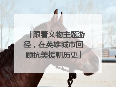 跟着文物主题游径，在英雄城市回顾抗美援朝历史