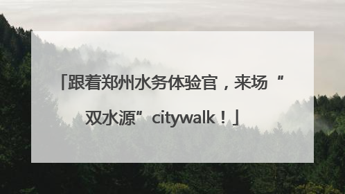 跟着郑州水务体验官，来场“双水源”citywalk！