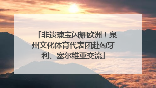 非遗瑰宝闪耀欧洲！泉州文化体育代表团赴匈牙利、塞尔维亚交流
