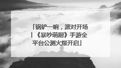 锅铲一响，派对开场丨《暴吵萌厨》手游全平台公测火爆开启