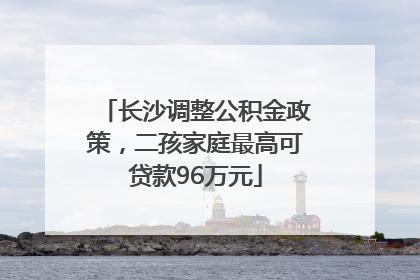 长沙调整公积金政策，二孩家庭最高可贷款96万元