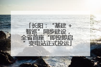 长阳：“基建 + 智巡”同步建设，全省首座“即投即启”变电站正式投运