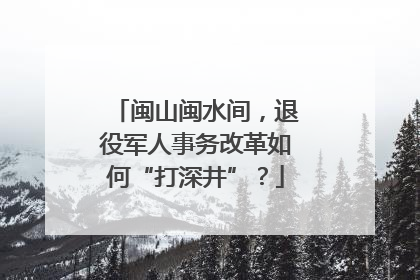 闽山闽水间，退役军人事务改革如何“打深井”？