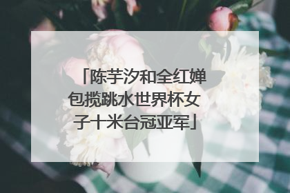 陈芋汐和全红婵包揽跳水世界杯女子十米台冠亚军
