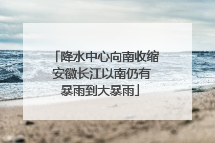 降水中心向南收缩 安徽长江以南仍有暴雨到大暴雨