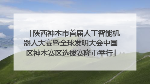 陕西神木市首届人工智能机器人大赛暨全球发明大会中国区神木赛区选拔赛隆重举行